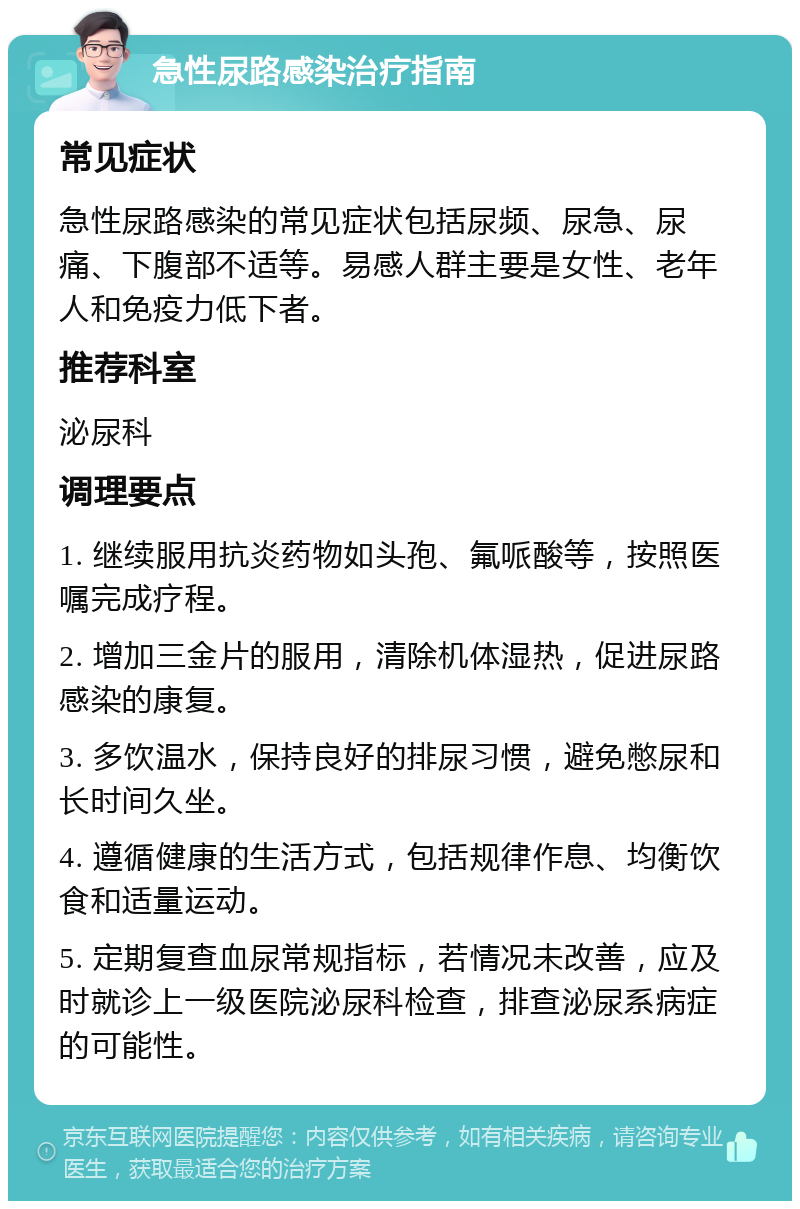 急性尿路感染治疗指南 常见症状 急性尿路感染的常见症状包括尿频、尿急、尿痛、下腹部不适等。易感人群主要是女性、老年人和免疫力低下者。 推荐科室 泌尿科 调理要点 1. 继续服用抗炎药物如头孢、氟哌酸等，按照医嘱完成疗程。 2. 增加三金片的服用，清除机体湿热，促进尿路感染的康复。 3. 多饮温水，保持良好的排尿习惯，避免憋尿和长时间久坐。 4. 遵循健康的生活方式，包括规律作息、均衡饮食和适量运动。 5. 定期复查血尿常规指标，若情况未改善，应及时就诊上一级医院泌尿科检查，排查泌尿系病症的可能性。