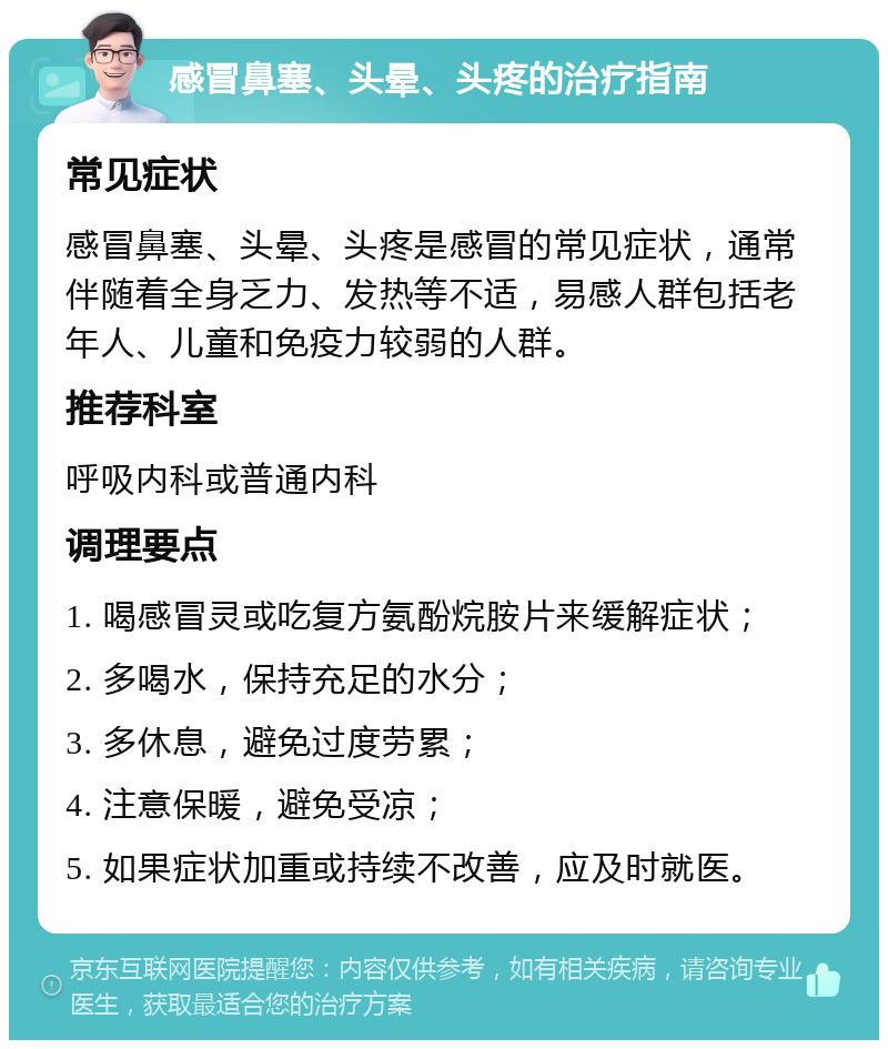 感冒鼻塞、头晕、头疼的治疗指南 常见症状 感冒鼻塞、头晕、头疼是感冒的常见症状，通常伴随着全身乏力、发热等不适，易感人群包括老年人、儿童和免疫力较弱的人群。 推荐科室 呼吸内科或普通内科 调理要点 1. 喝感冒灵或吃复方氨酚烷胺片来缓解症状； 2. 多喝水，保持充足的水分； 3. 多休息，避免过度劳累； 4. 注意保暖，避免受凉； 5. 如果症状加重或持续不改善，应及时就医。