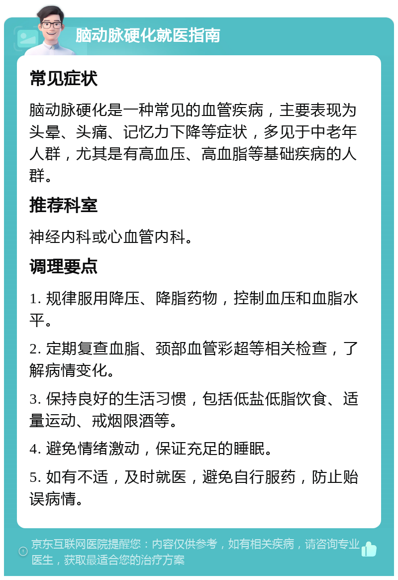 脑动脉硬化就医指南 常见症状 脑动脉硬化是一种常见的血管疾病，主要表现为头晕、头痛、记忆力下降等症状，多见于中老年人群，尤其是有高血压、高血脂等基础疾病的人群。 推荐科室 神经内科或心血管内科。 调理要点 1. 规律服用降压、降脂药物，控制血压和血脂水平。 2. 定期复查血脂、颈部血管彩超等相关检查，了解病情变化。 3. 保持良好的生活习惯，包括低盐低脂饮食、适量运动、戒烟限酒等。 4. 避免情绪激动，保证充足的睡眠。 5. 如有不适，及时就医，避免自行服药，防止贻误病情。