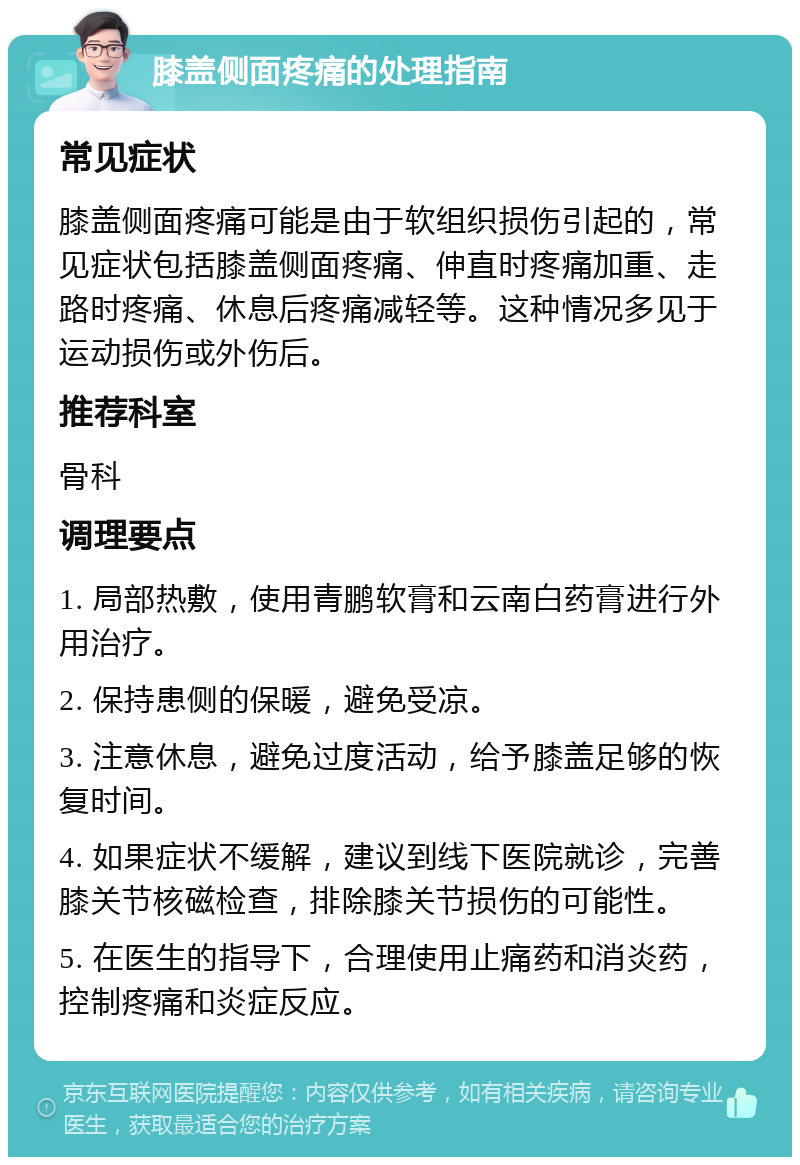 膝盖侧面疼痛的处理指南 常见症状 膝盖侧面疼痛可能是由于软组织损伤引起的，常见症状包括膝盖侧面疼痛、伸直时疼痛加重、走路时疼痛、休息后疼痛减轻等。这种情况多见于运动损伤或外伤后。 推荐科室 骨科 调理要点 1. 局部热敷，使用青鹏软膏和云南白药膏进行外用治疗。 2. 保持患侧的保暖，避免受凉。 3. 注意休息，避免过度活动，给予膝盖足够的恢复时间。 4. 如果症状不缓解，建议到线下医院就诊，完善膝关节核磁检查，排除膝关节损伤的可能性。 5. 在医生的指导下，合理使用止痛药和消炎药，控制疼痛和炎症反应。