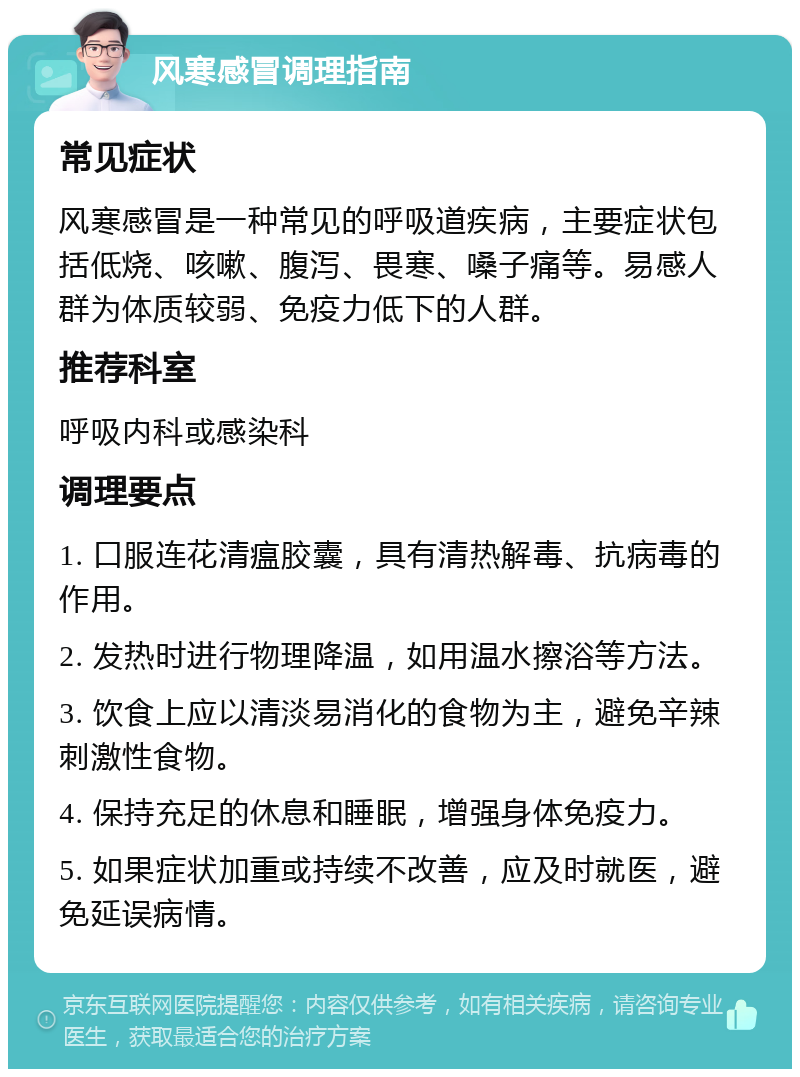 风寒感冒调理指南 常见症状 风寒感冒是一种常见的呼吸道疾病，主要症状包括低烧、咳嗽、腹泻、畏寒、嗓子痛等。易感人群为体质较弱、免疫力低下的人群。 推荐科室 呼吸内科或感染科 调理要点 1. 口服连花清瘟胶囊，具有清热解毒、抗病毒的作用。 2. 发热时进行物理降温，如用温水擦浴等方法。 3. 饮食上应以清淡易消化的食物为主，避免辛辣刺激性食物。 4. 保持充足的休息和睡眠，增强身体免疫力。 5. 如果症状加重或持续不改善，应及时就医，避免延误病情。