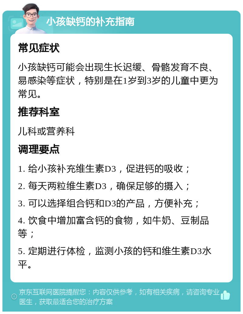 小孩缺钙的补充指南 常见症状 小孩缺钙可能会出现生长迟缓、骨骼发育不良、易感染等症状，特别是在1岁到3岁的儿童中更为常见。 推荐科室 儿科或营养科 调理要点 1. 给小孩补充维生素D3，促进钙的吸收； 2. 每天两粒维生素D3，确保足够的摄入； 3. 可以选择组合钙和D3的产品，方便补充； 4. 饮食中增加富含钙的食物，如牛奶、豆制品等； 5. 定期进行体检，监测小孩的钙和维生素D3水平。