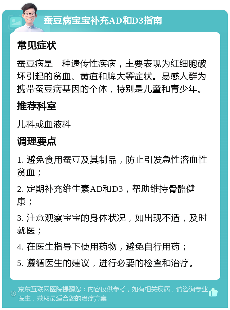 蚕豆病宝宝补充AD和D3指南 常见症状 蚕豆病是一种遗传性疾病，主要表现为红细胞破坏引起的贫血、黄疸和脾大等症状。易感人群为携带蚕豆病基因的个体，特别是儿童和青少年。 推荐科室 儿科或血液科 调理要点 1. 避免食用蚕豆及其制品，防止引发急性溶血性贫血； 2. 定期补充维生素AD和D3，帮助维持骨骼健康； 3. 注意观察宝宝的身体状况，如出现不适，及时就医； 4. 在医生指导下使用药物，避免自行用药； 5. 遵循医生的建议，进行必要的检查和治疗。