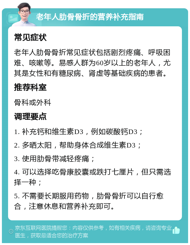 老年人肋骨骨折的营养补充指南 常见症状 老年人肋骨骨折常见症状包括剧烈疼痛、呼吸困难、咳嗽等。易感人群为60岁以上的老年人，尤其是女性和有糖尿病、肾虚等基础疾病的患者。 推荐科室 骨科或外科 调理要点 1. 补充钙和维生素D3，例如碳酸钙D3； 2. 多晒太阳，帮助身体合成维生素D3； 3. 使用肋骨带减轻疼痛； 4. 可以选择吃骨康胶囊或跌打七厘片，但只需选择一种； 5. 不需要长期服用药物，肋骨骨折可以自行愈合，注意休息和营养补充即可。