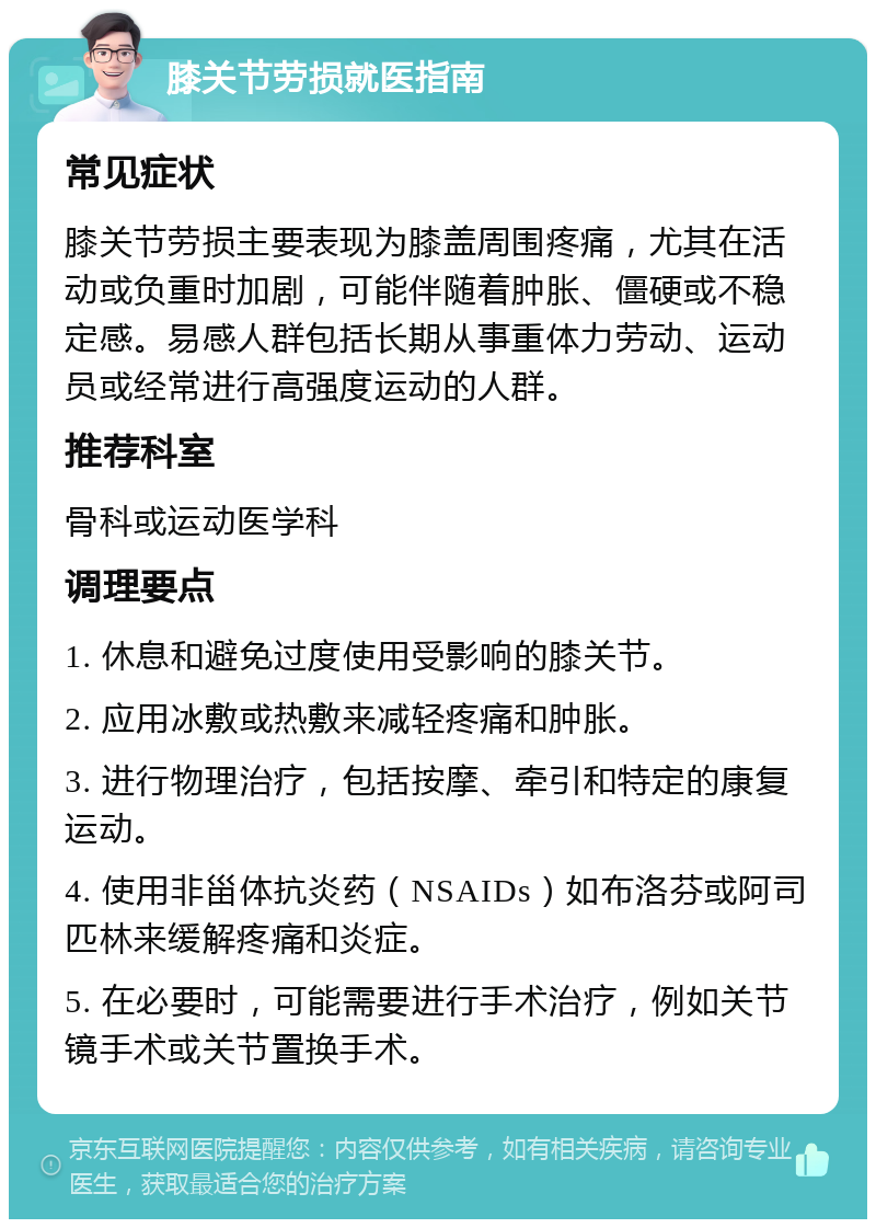 膝关节劳损就医指南 常见症状 膝关节劳损主要表现为膝盖周围疼痛，尤其在活动或负重时加剧，可能伴随着肿胀、僵硬或不稳定感。易感人群包括长期从事重体力劳动、运动员或经常进行高强度运动的人群。 推荐科室 骨科或运动医学科 调理要点 1. 休息和避免过度使用受影响的膝关节。 2. 应用冰敷或热敷来减轻疼痛和肿胀。 3. 进行物理治疗，包括按摩、牵引和特定的康复运动。 4. 使用非甾体抗炎药（NSAIDs）如布洛芬或阿司匹林来缓解疼痛和炎症。 5. 在必要时，可能需要进行手术治疗，例如关节镜手术或关节置换手术。