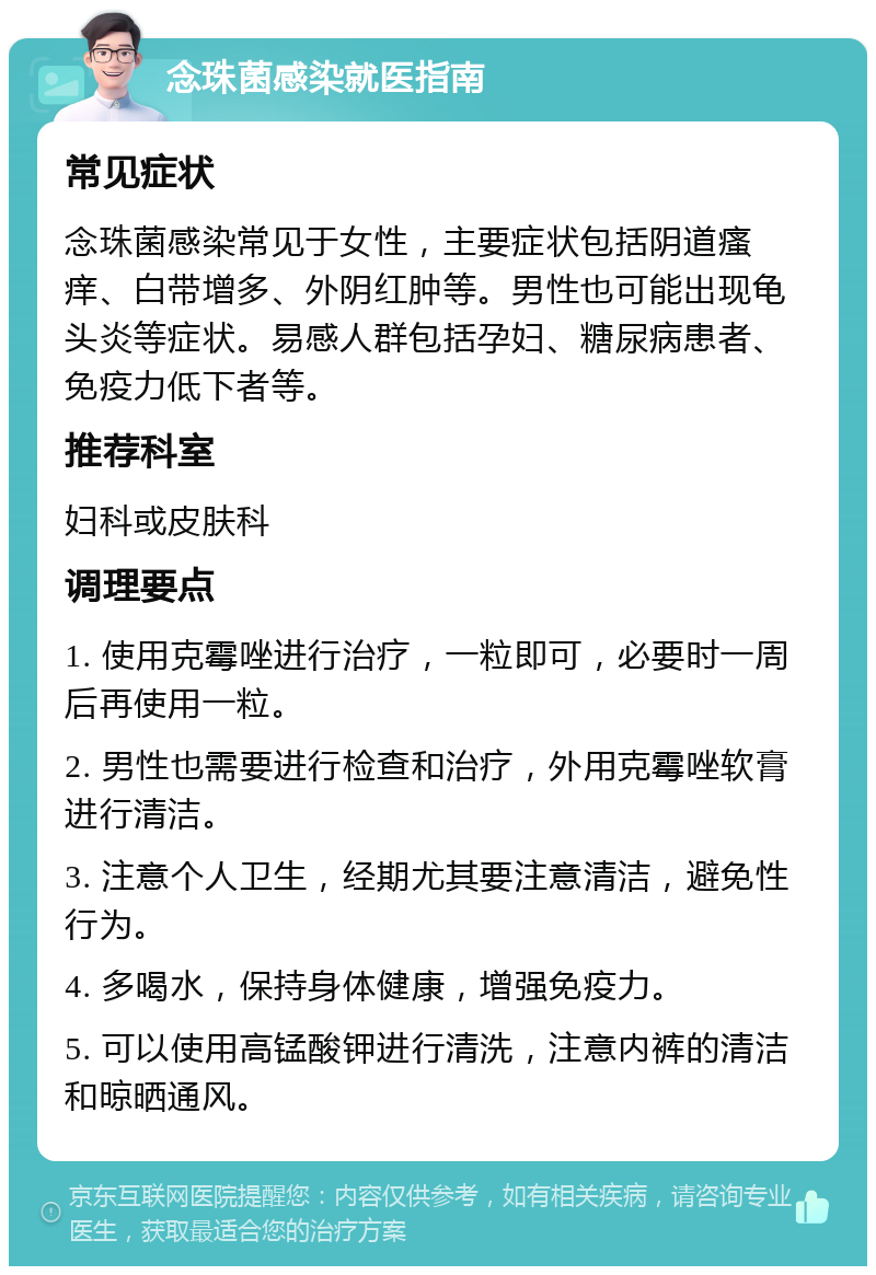 念珠菌感染就医指南 常见症状 念珠菌感染常见于女性，主要症状包括阴道瘙痒、白带增多、外阴红肿等。男性也可能出现龟头炎等症状。易感人群包括孕妇、糖尿病患者、免疫力低下者等。 推荐科室 妇科或皮肤科 调理要点 1. 使用克霉唑进行治疗，一粒即可，必要时一周后再使用一粒。 2. 男性也需要进行检查和治疗，外用克霉唑软膏进行清洁。 3. 注意个人卫生，经期尤其要注意清洁，避免性行为。 4. 多喝水，保持身体健康，增强免疫力。 5. 可以使用高锰酸钾进行清洗，注意内裤的清洁和晾晒通风。