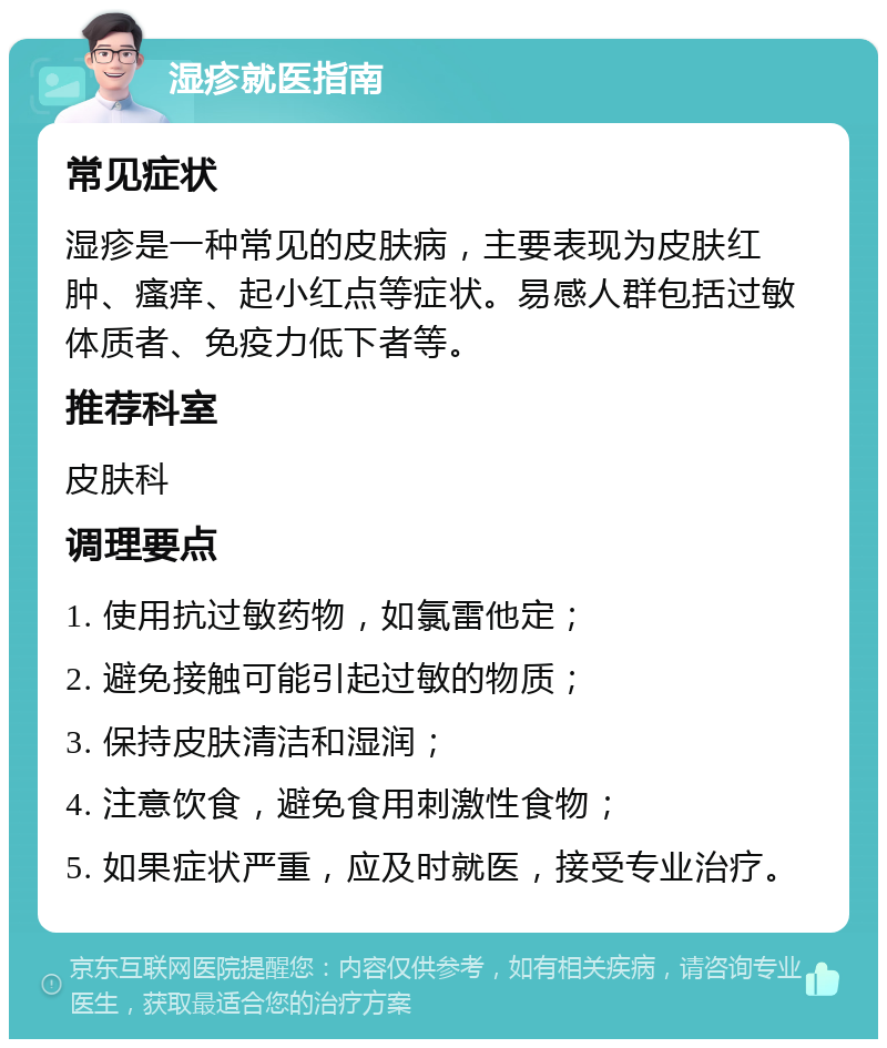 湿疹就医指南 常见症状 湿疹是一种常见的皮肤病，主要表现为皮肤红肿、瘙痒、起小红点等症状。易感人群包括过敏体质者、免疫力低下者等。 推荐科室 皮肤科 调理要点 1. 使用抗过敏药物，如氯雷他定； 2. 避免接触可能引起过敏的物质； 3. 保持皮肤清洁和湿润； 4. 注意饮食，避免食用刺激性食物； 5. 如果症状严重，应及时就医，接受专业治疗。