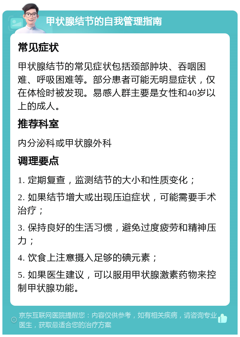 甲状腺结节的自我管理指南 常见症状 甲状腺结节的常见症状包括颈部肿块、吞咽困难、呼吸困难等。部分患者可能无明显症状，仅在体检时被发现。易感人群主要是女性和40岁以上的成人。 推荐科室 内分泌科或甲状腺外科 调理要点 1. 定期复查，监测结节的大小和性质变化； 2. 如果结节增大或出现压迫症状，可能需要手术治疗； 3. 保持良好的生活习惯，避免过度疲劳和精神压力； 4. 饮食上注意摄入足够的碘元素； 5. 如果医生建议，可以服用甲状腺激素药物来控制甲状腺功能。