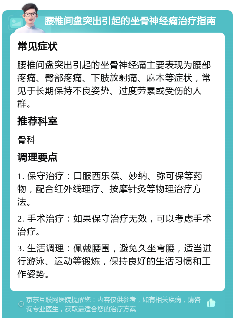 腰椎间盘突出引起的坐骨神经痛治疗指南 常见症状 腰椎间盘突出引起的坐骨神经痛主要表现为腰部疼痛、臀部疼痛、下肢放射痛、麻木等症状，常见于长期保持不良姿势、过度劳累或受伤的人群。 推荐科室 骨科 调理要点 1. 保守治疗：口服西乐葆、妙纳、弥可保等药物，配合红外线理疗、按摩针灸等物理治疗方法。 2. 手术治疗：如果保守治疗无效，可以考虑手术治疗。 3. 生活调理：佩戴腰围，避免久坐弯腰，适当进行游泳、运动等锻炼，保持良好的生活习惯和工作姿势。