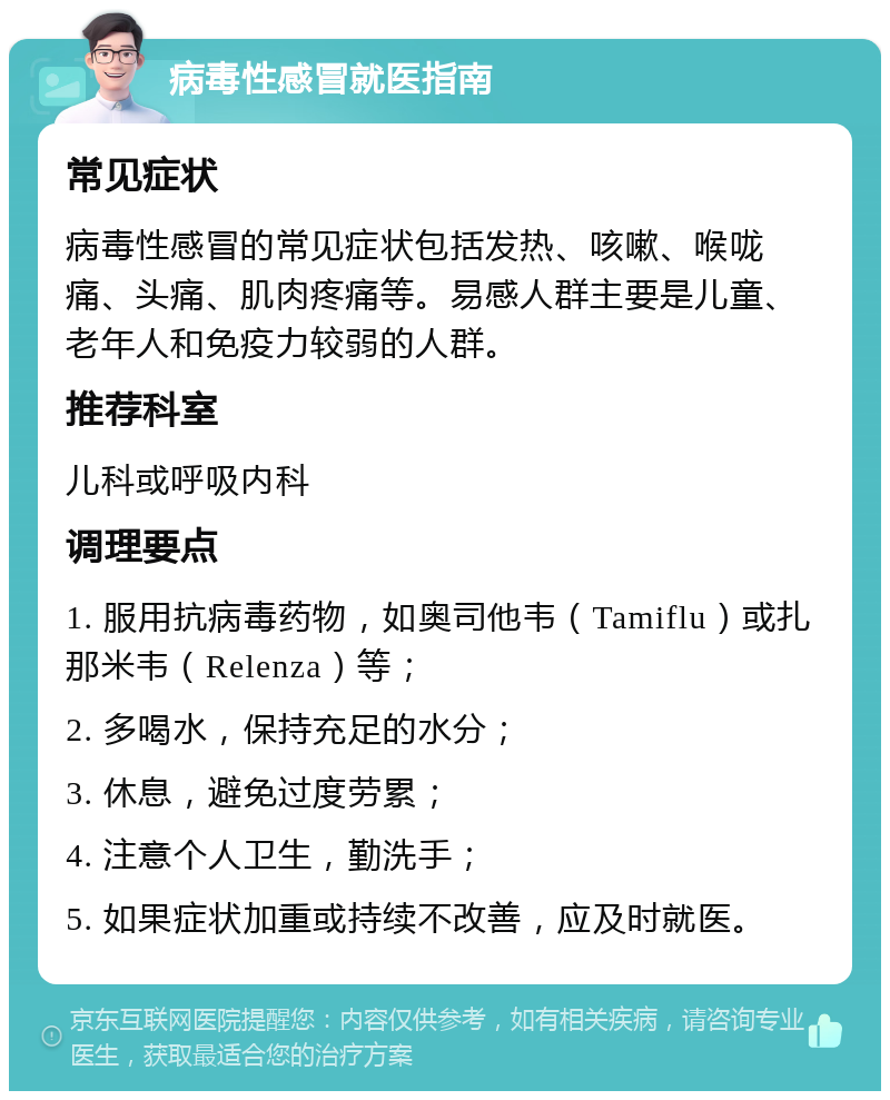 病毒性感冒就医指南 常见症状 病毒性感冒的常见症状包括发热、咳嗽、喉咙痛、头痛、肌肉疼痛等。易感人群主要是儿童、老年人和免疫力较弱的人群。 推荐科室 儿科或呼吸内科 调理要点 1. 服用抗病毒药物，如奥司他韦（Tamiflu）或扎那米韦（Relenza）等； 2. 多喝水，保持充足的水分； 3. 休息，避免过度劳累； 4. 注意个人卫生，勤洗手； 5. 如果症状加重或持续不改善，应及时就医。