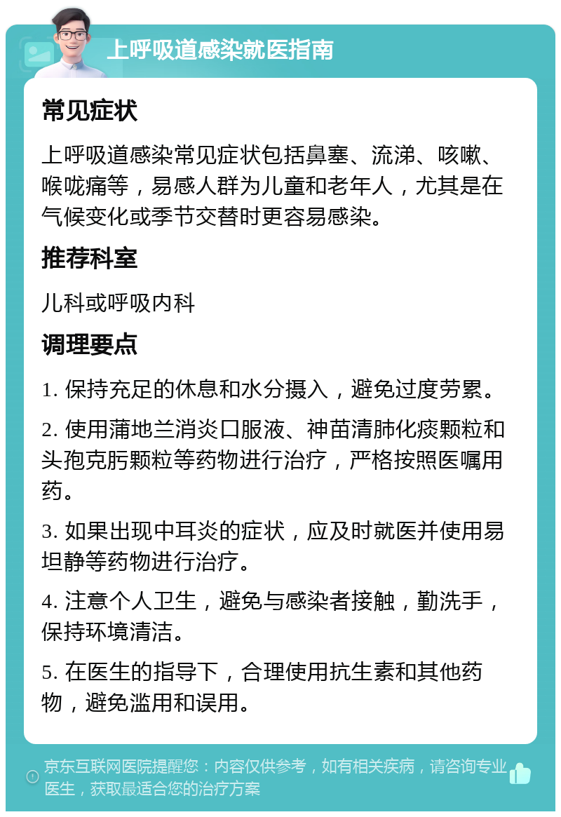 上呼吸道感染就医指南 常见症状 上呼吸道感染常见症状包括鼻塞、流涕、咳嗽、喉咙痛等，易感人群为儿童和老年人，尤其是在气候变化或季节交替时更容易感染。 推荐科室 儿科或呼吸内科 调理要点 1. 保持充足的休息和水分摄入，避免过度劳累。 2. 使用蒲地兰消炎口服液、神苗清肺化痰颗粒和头孢克肟颗粒等药物进行治疗，严格按照医嘱用药。 3. 如果出现中耳炎的症状，应及时就医并使用易坦静等药物进行治疗。 4. 注意个人卫生，避免与感染者接触，勤洗手，保持环境清洁。 5. 在医生的指导下，合理使用抗生素和其他药物，避免滥用和误用。