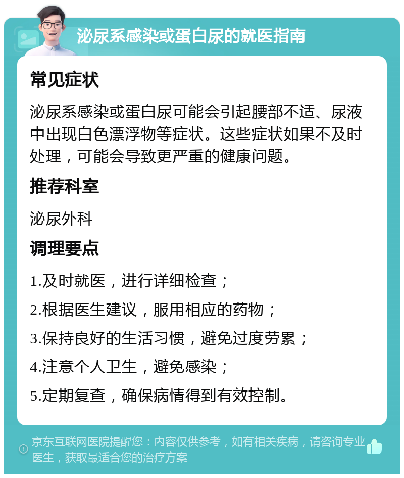 泌尿系感染或蛋白尿的就医指南 常见症状 泌尿系感染或蛋白尿可能会引起腰部不适、尿液中出现白色漂浮物等症状。这些症状如果不及时处理，可能会导致更严重的健康问题。 推荐科室 泌尿外科 调理要点 1.及时就医，进行详细检查； 2.根据医生建议，服用相应的药物； 3.保持良好的生活习惯，避免过度劳累； 4.注意个人卫生，避免感染； 5.定期复查，确保病情得到有效控制。