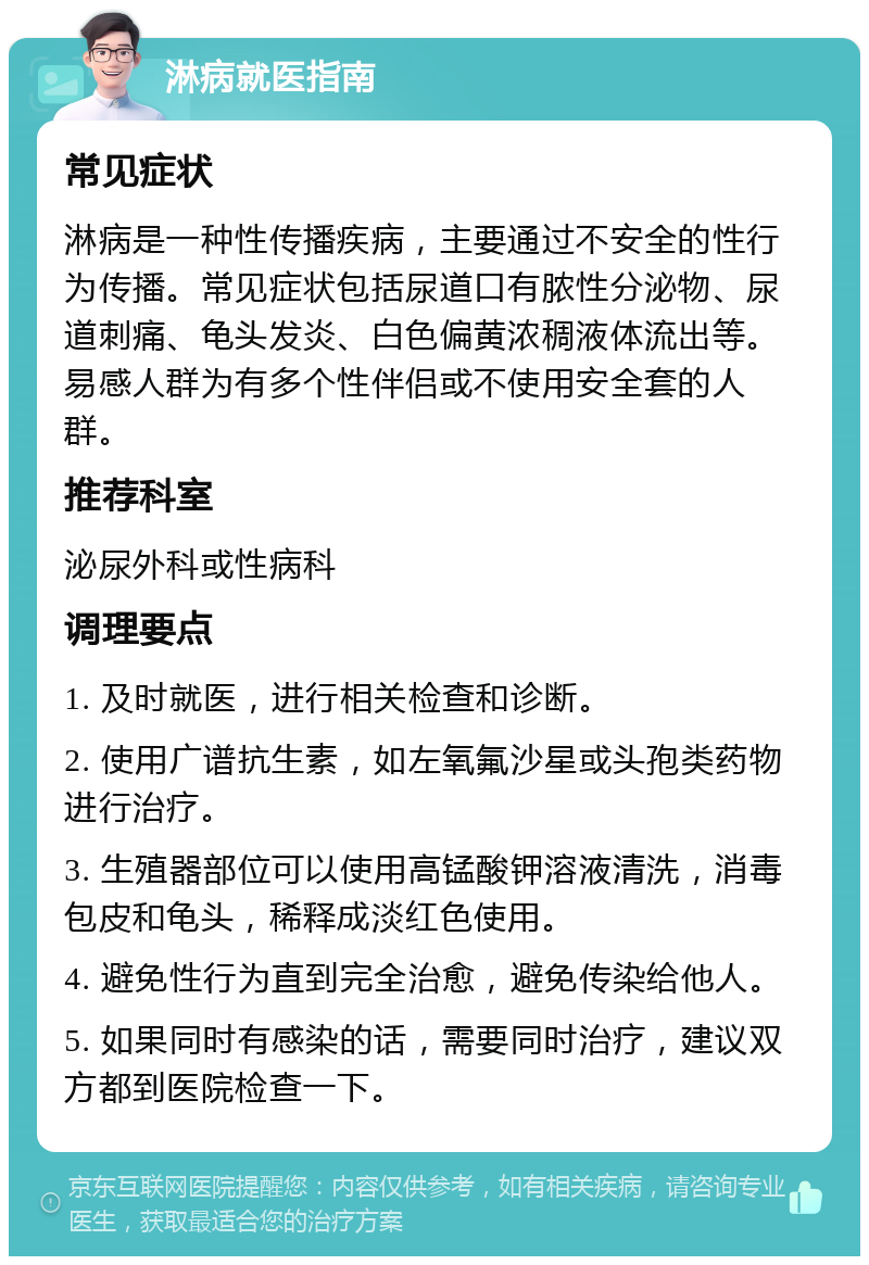 淋病就医指南 常见症状 淋病是一种性传播疾病，主要通过不安全的性行为传播。常见症状包括尿道口有脓性分泌物、尿道刺痛、龟头发炎、白色偏黄浓稠液体流出等。易感人群为有多个性伴侣或不使用安全套的人群。 推荐科室 泌尿外科或性病科 调理要点 1. 及时就医，进行相关检查和诊断。 2. 使用广谱抗生素，如左氧氟沙星或头孢类药物进行治疗。 3. 生殖器部位可以使用高锰酸钾溶液清洗，消毒包皮和龟头，稀释成淡红色使用。 4. 避免性行为直到完全治愈，避免传染给他人。 5. 如果同时有感染的话，需要同时治疗，建议双方都到医院检查一下。