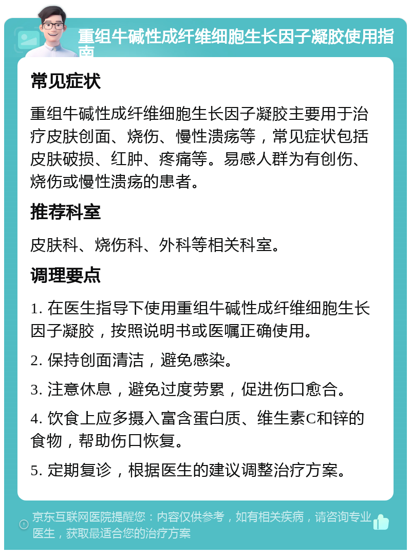 重组牛碱性成纤维细胞生长因子凝胶使用指南 常见症状 重组牛碱性成纤维细胞生长因子凝胶主要用于治疗皮肤创面、烧伤、慢性溃疡等，常见症状包括皮肤破损、红肿、疼痛等。易感人群为有创伤、烧伤或慢性溃疡的患者。 推荐科室 皮肤科、烧伤科、外科等相关科室。 调理要点 1. 在医生指导下使用重组牛碱性成纤维细胞生长因子凝胶，按照说明书或医嘱正确使用。 2. 保持创面清洁，避免感染。 3. 注意休息，避免过度劳累，促进伤口愈合。 4. 饮食上应多摄入富含蛋白质、维生素C和锌的食物，帮助伤口恢复。 5. 定期复诊，根据医生的建议调整治疗方案。