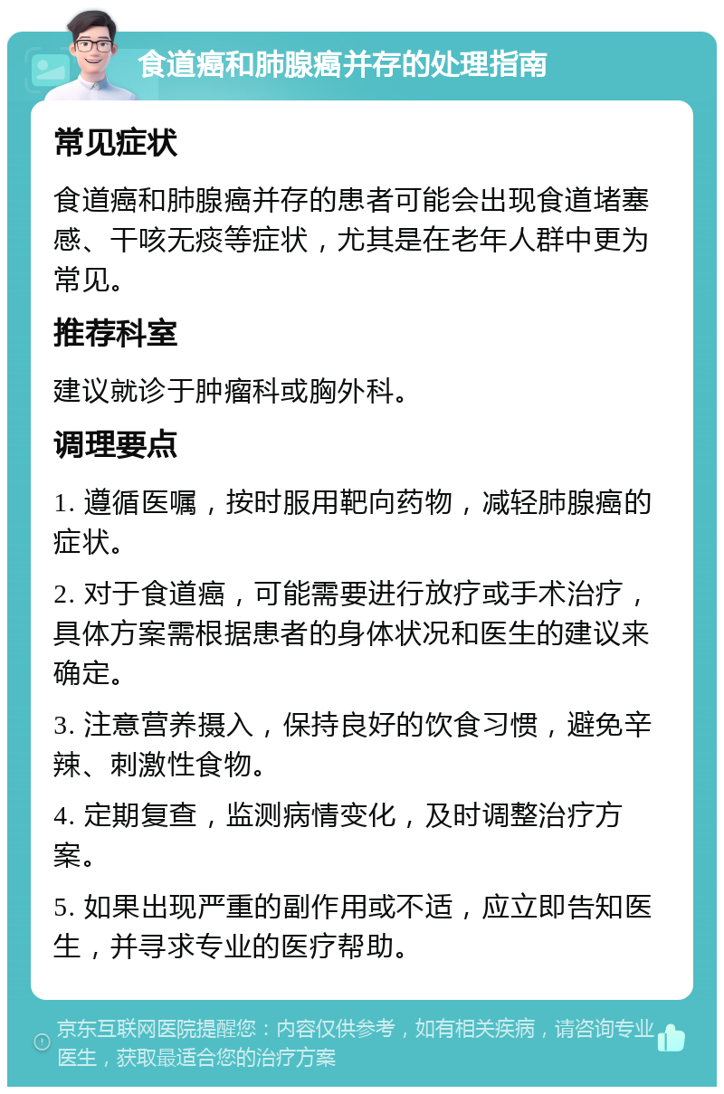 食道癌和肺腺癌并存的处理指南 常见症状 食道癌和肺腺癌并存的患者可能会出现食道堵塞感、干咳无痰等症状，尤其是在老年人群中更为常见。 推荐科室 建议就诊于肿瘤科或胸外科。 调理要点 1. 遵循医嘱，按时服用靶向药物，减轻肺腺癌的症状。 2. 对于食道癌，可能需要进行放疗或手术治疗，具体方案需根据患者的身体状况和医生的建议来确定。 3. 注意营养摄入，保持良好的饮食习惯，避免辛辣、刺激性食物。 4. 定期复查，监测病情变化，及时调整治疗方案。 5. 如果出现严重的副作用或不适，应立即告知医生，并寻求专业的医疗帮助。