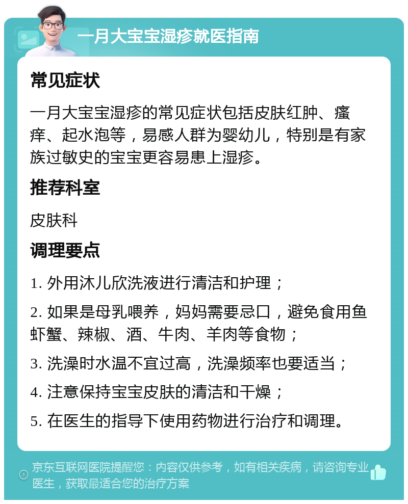 一月大宝宝湿疹就医指南 常见症状 一月大宝宝湿疹的常见症状包括皮肤红肿、瘙痒、起水泡等，易感人群为婴幼儿，特别是有家族过敏史的宝宝更容易患上湿疹。 推荐科室 皮肤科 调理要点 1. 外用沐儿欣洗液进行清洁和护理； 2. 如果是母乳喂养，妈妈需要忌口，避免食用鱼虾蟹、辣椒、酒、牛肉、羊肉等食物； 3. 洗澡时水温不宜过高，洗澡频率也要适当； 4. 注意保持宝宝皮肤的清洁和干燥； 5. 在医生的指导下使用药物进行治疗和调理。