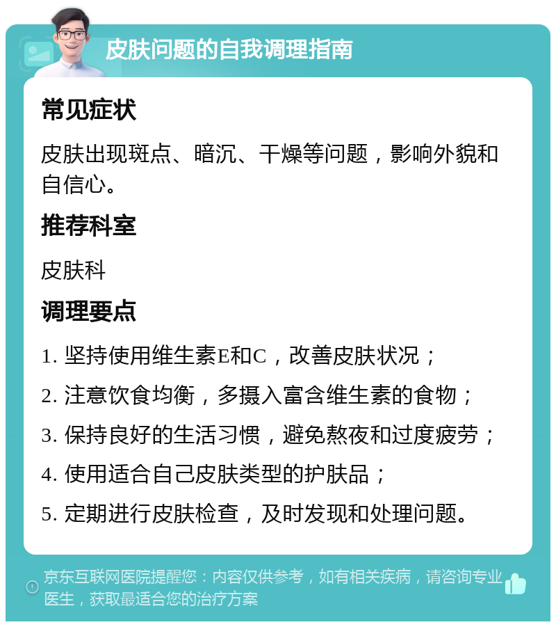 皮肤问题的自我调理指南 常见症状 皮肤出现斑点、暗沉、干燥等问题，影响外貌和自信心。 推荐科室 皮肤科 调理要点 1. 坚持使用维生素E和C，改善皮肤状况； 2. 注意饮食均衡，多摄入富含维生素的食物； 3. 保持良好的生活习惯，避免熬夜和过度疲劳； 4. 使用适合自己皮肤类型的护肤品； 5. 定期进行皮肤检查，及时发现和处理问题。