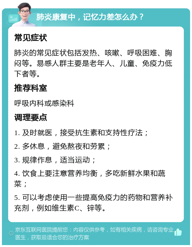 肺炎康复中，记忆力差怎么办？ 常见症状 肺炎的常见症状包括发热、咳嗽、呼吸困难、胸闷等。易感人群主要是老年人、儿童、免疫力低下者等。 推荐科室 呼吸内科或感染科 调理要点 1. 及时就医，接受抗生素和支持性疗法； 2. 多休息，避免熬夜和劳累； 3. 规律作息，适当运动； 4. 饮食上要注意营养均衡，多吃新鲜水果和蔬菜； 5. 可以考虑使用一些提高免疫力的药物和营养补充剂，例如维生素C、锌等。