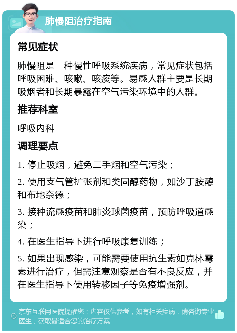 肺慢阻治疗指南 常见症状 肺慢阻是一种慢性呼吸系统疾病，常见症状包括呼吸困难、咳嗽、咳痰等。易感人群主要是长期吸烟者和长期暴露在空气污染环境中的人群。 推荐科室 呼吸内科 调理要点 1. 停止吸烟，避免二手烟和空气污染； 2. 使用支气管扩张剂和类固醇药物，如沙丁胺醇和布地奈德； 3. 接种流感疫苗和肺炎球菌疫苗，预防呼吸道感染； 4. 在医生指导下进行呼吸康复训练； 5. 如果出现感染，可能需要使用抗生素如克林霉素进行治疗，但需注意观察是否有不良反应，并在医生指导下使用转移因子等免疫增强剂。