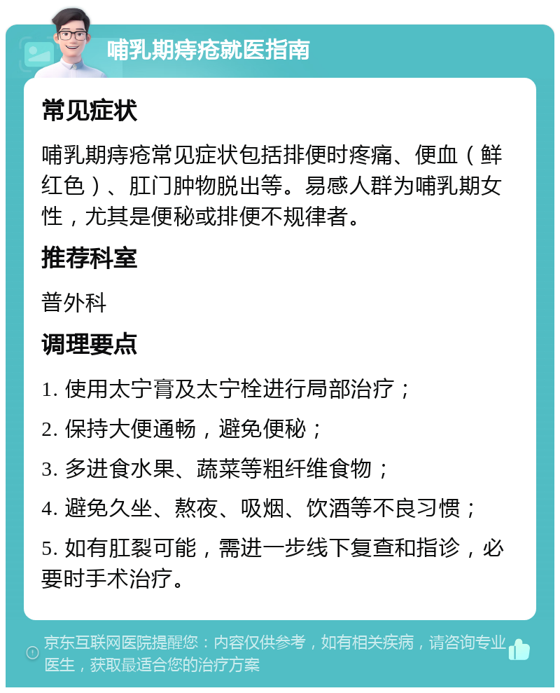 哺乳期痔疮就医指南 常见症状 哺乳期痔疮常见症状包括排便时疼痛、便血（鲜红色）、肛门肿物脱出等。易感人群为哺乳期女性，尤其是便秘或排便不规律者。 推荐科室 普外科 调理要点 1. 使用太宁膏及太宁栓进行局部治疗； 2. 保持大便通畅，避免便秘； 3. 多进食水果、蔬菜等粗纤维食物； 4. 避免久坐、熬夜、吸烟、饮酒等不良习惯； 5. 如有肛裂可能，需进一步线下复查和指诊，必要时手术治疗。