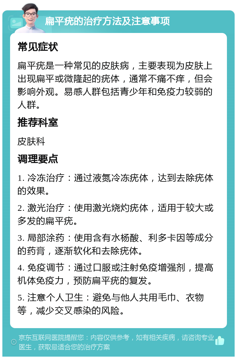 扁平疣的治疗方法及注意事项 常见症状 扁平疣是一种常见的皮肤病，主要表现为皮肤上出现扁平或微隆起的疣体，通常不痛不痒，但会影响外观。易感人群包括青少年和免疫力较弱的人群。 推荐科室 皮肤科 调理要点 1. 冷冻治疗：通过液氮冷冻疣体，达到去除疣体的效果。 2. 激光治疗：使用激光烧灼疣体，适用于较大或多发的扁平疣。 3. 局部涂药：使用含有水杨酸、利多卡因等成分的药膏，逐渐软化和去除疣体。 4. 免疫调节：通过口服或注射免疫增强剂，提高机体免疫力，预防扁平疣的复发。 5. 注意个人卫生：避免与他人共用毛巾、衣物等，减少交叉感染的风险。