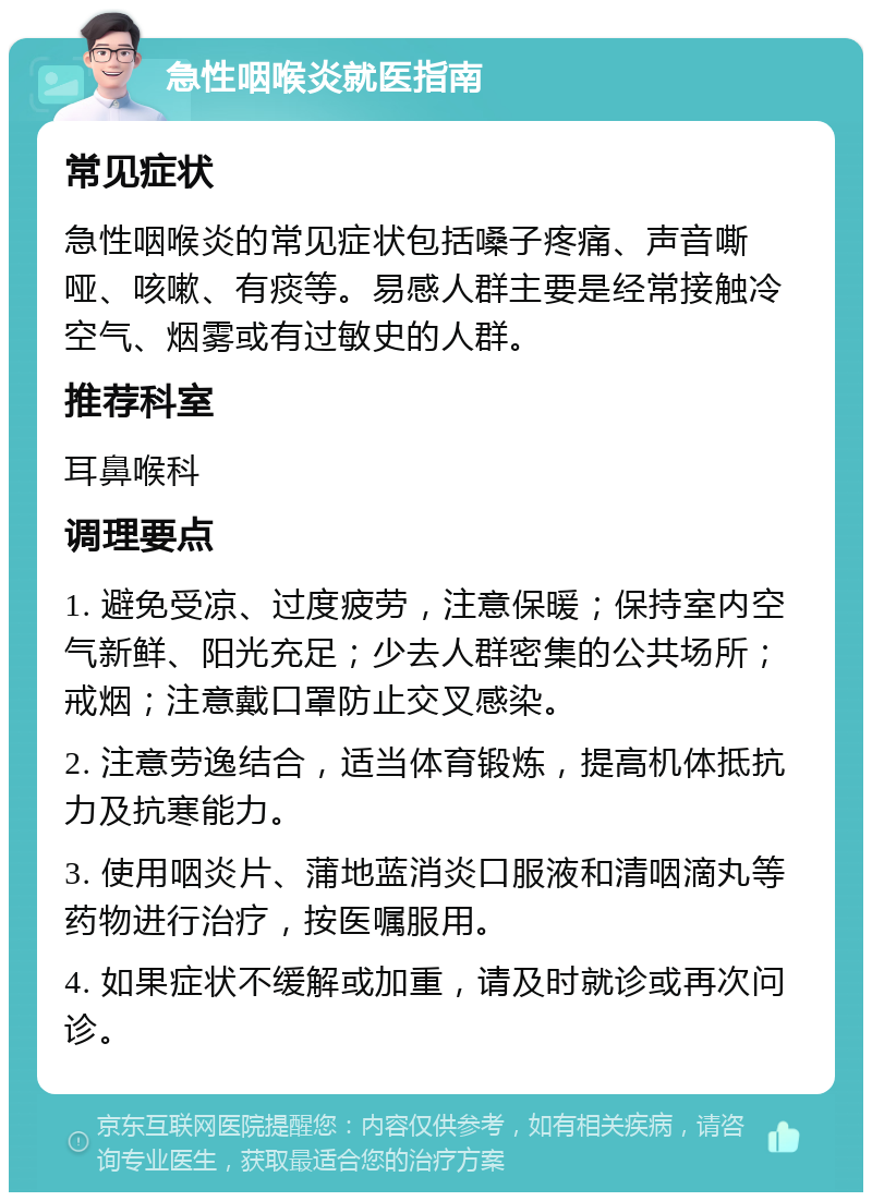 急性咽喉炎就医指南 常见症状 急性咽喉炎的常见症状包括嗓子疼痛、声音嘶哑、咳嗽、有痰等。易感人群主要是经常接触冷空气、烟雾或有过敏史的人群。 推荐科室 耳鼻喉科 调理要点 1. 避免受凉、过度疲劳，注意保暖；保持室内空气新鲜、阳光充足；少去人群密集的公共场所；戒烟；注意戴口罩防止交叉感染。 2. 注意劳逸结合，适当体育锻炼，提高机体抵抗力及抗寒能力。 3. 使用咽炎片、蒲地蓝消炎口服液和清咽滴丸等药物进行治疗，按医嘱服用。 4. 如果症状不缓解或加重，请及时就诊或再次问诊。