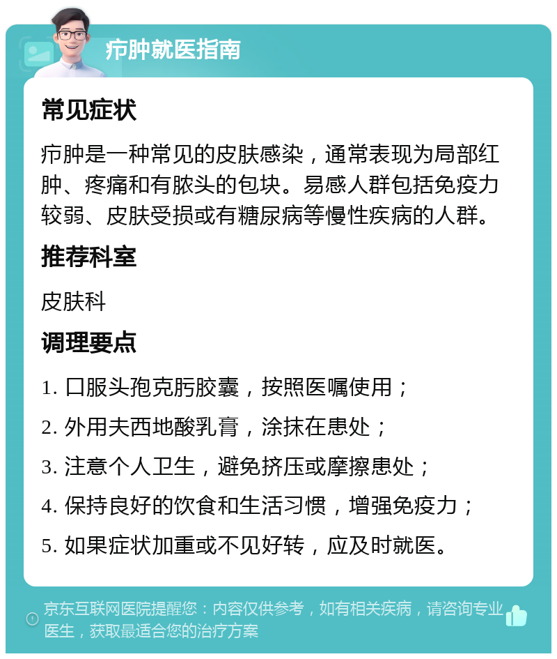 疖肿就医指南 常见症状 疖肿是一种常见的皮肤感染，通常表现为局部红肿、疼痛和有脓头的包块。易感人群包括免疫力较弱、皮肤受损或有糖尿病等慢性疾病的人群。 推荐科室 皮肤科 调理要点 1. 口服头孢克肟胶囊，按照医嘱使用； 2. 外用夫西地酸乳膏，涂抹在患处； 3. 注意个人卫生，避免挤压或摩擦患处； 4. 保持良好的饮食和生活习惯，增强免疫力； 5. 如果症状加重或不见好转，应及时就医。