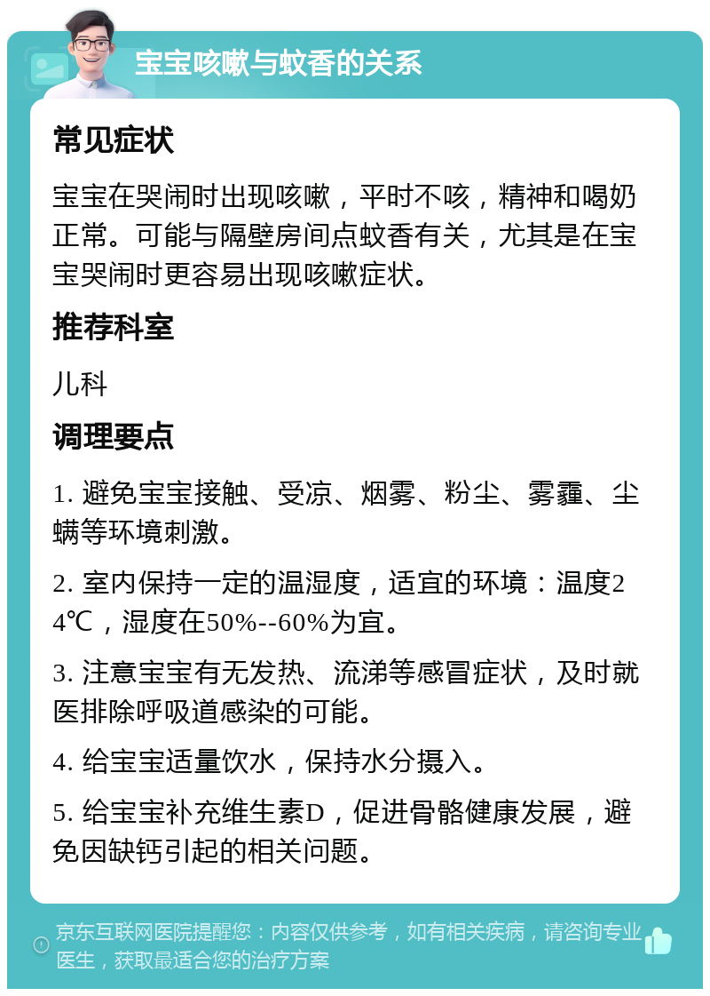 宝宝咳嗽与蚊香的关系 常见症状 宝宝在哭闹时出现咳嗽，平时不咳，精神和喝奶正常。可能与隔壁房间点蚊香有关，尤其是在宝宝哭闹时更容易出现咳嗽症状。 推荐科室 儿科 调理要点 1. 避免宝宝接触、受凉、烟雾、粉尘、雾霾、尘螨等环境刺激。 2. 室内保持一定的温湿度，适宜的环境：温度24℃，湿度在50%--60%为宜。 3. 注意宝宝有无发热、流涕等感冒症状，及时就医排除呼吸道感染的可能。 4. 给宝宝适量饮水，保持水分摄入。 5. 给宝宝补充维生素D，促进骨骼健康发展，避免因缺钙引起的相关问题。