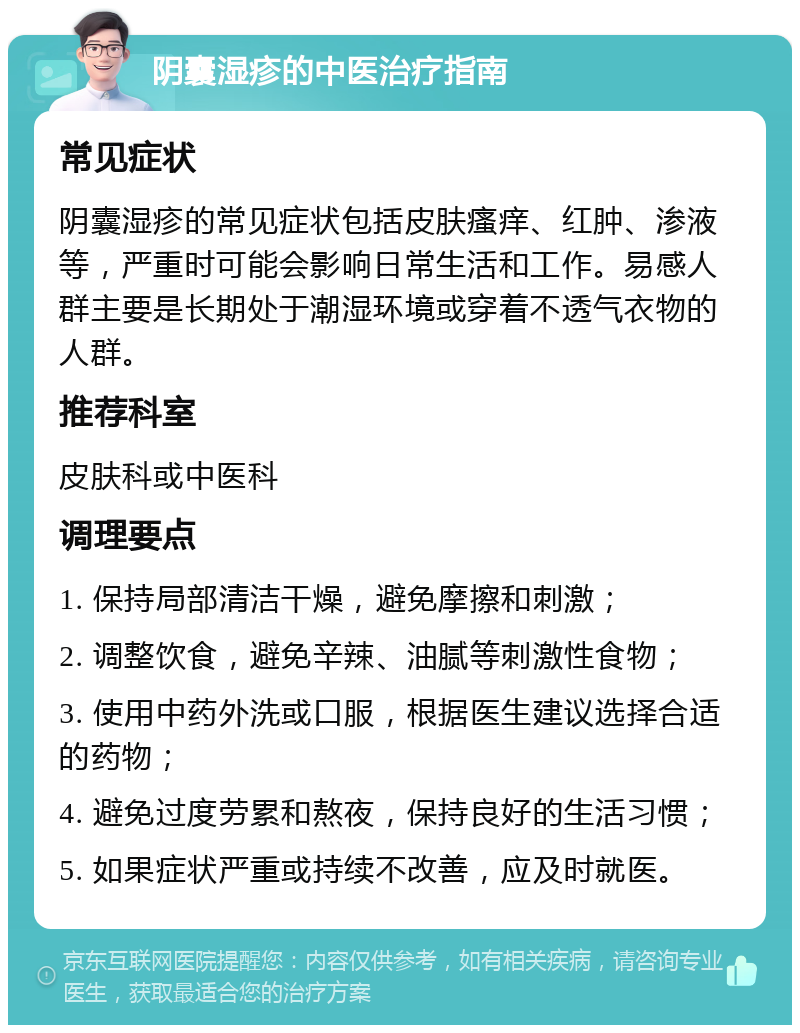 阴囊湿疹的中医治疗指南 常见症状 阴囊湿疹的常见症状包括皮肤瘙痒、红肿、渗液等，严重时可能会影响日常生活和工作。易感人群主要是长期处于潮湿环境或穿着不透气衣物的人群。 推荐科室 皮肤科或中医科 调理要点 1. 保持局部清洁干燥，避免摩擦和刺激； 2. 调整饮食，避免辛辣、油腻等刺激性食物； 3. 使用中药外洗或口服，根据医生建议选择合适的药物； 4. 避免过度劳累和熬夜，保持良好的生活习惯； 5. 如果症状严重或持续不改善，应及时就医。