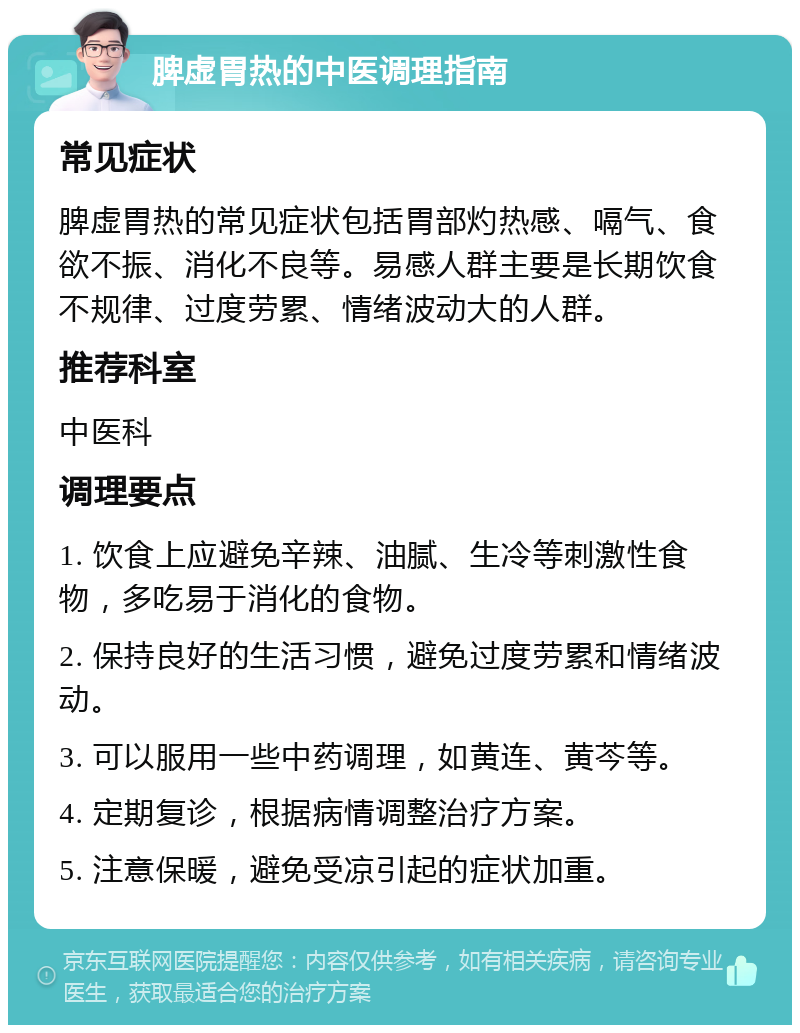 脾虚胃热的中医调理指南 常见症状 脾虚胃热的常见症状包括胃部灼热感、嗝气、食欲不振、消化不良等。易感人群主要是长期饮食不规律、过度劳累、情绪波动大的人群。 推荐科室 中医科 调理要点 1. 饮食上应避免辛辣、油腻、生冷等刺激性食物，多吃易于消化的食物。 2. 保持良好的生活习惯，避免过度劳累和情绪波动。 3. 可以服用一些中药调理，如黄连、黄芩等。 4. 定期复诊，根据病情调整治疗方案。 5. 注意保暖，避免受凉引起的症状加重。