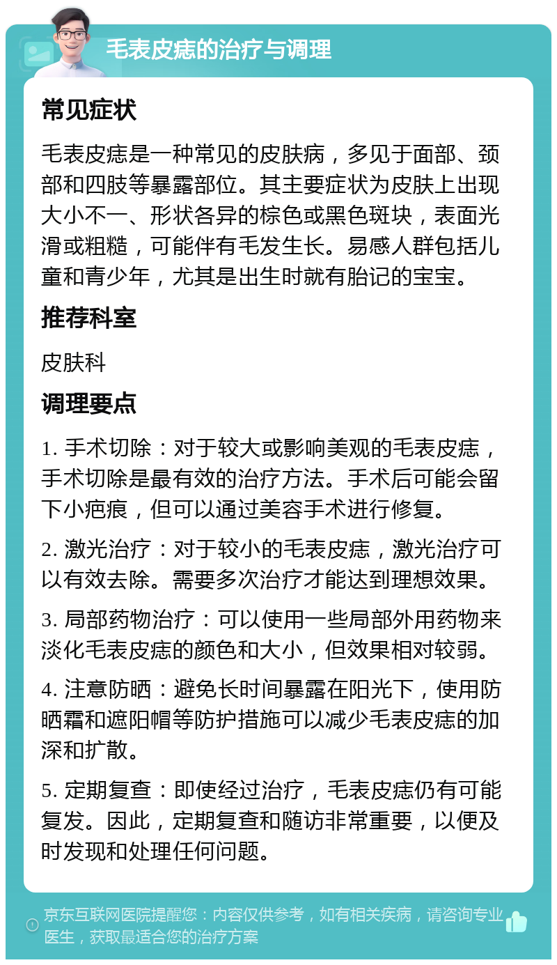 毛表皮痣的治疗与调理 常见症状 毛表皮痣是一种常见的皮肤病，多见于面部、颈部和四肢等暴露部位。其主要症状为皮肤上出现大小不一、形状各异的棕色或黑色斑块，表面光滑或粗糙，可能伴有毛发生长。易感人群包括儿童和青少年，尤其是出生时就有胎记的宝宝。 推荐科室 皮肤科 调理要点 1. 手术切除：对于较大或影响美观的毛表皮痣，手术切除是最有效的治疗方法。手术后可能会留下小疤痕，但可以通过美容手术进行修复。 2. 激光治疗：对于较小的毛表皮痣，激光治疗可以有效去除。需要多次治疗才能达到理想效果。 3. 局部药物治疗：可以使用一些局部外用药物来淡化毛表皮痣的颜色和大小，但效果相对较弱。 4. 注意防晒：避免长时间暴露在阳光下，使用防晒霜和遮阳帽等防护措施可以减少毛表皮痣的加深和扩散。 5. 定期复查：即使经过治疗，毛表皮痣仍有可能复发。因此，定期复查和随访非常重要，以便及时发现和处理任何问题。