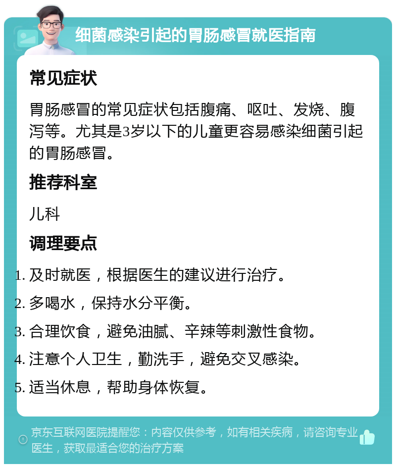 细菌感染引起的胃肠感冒就医指南 常见症状 胃肠感冒的常见症状包括腹痛、呕吐、发烧、腹泻等。尤其是3岁以下的儿童更容易感染细菌引起的胃肠感冒。 推荐科室 儿科 调理要点 及时就医，根据医生的建议进行治疗。 多喝水，保持水分平衡。 合理饮食，避免油腻、辛辣等刺激性食物。 注意个人卫生，勤洗手，避免交叉感染。 适当休息，帮助身体恢复。