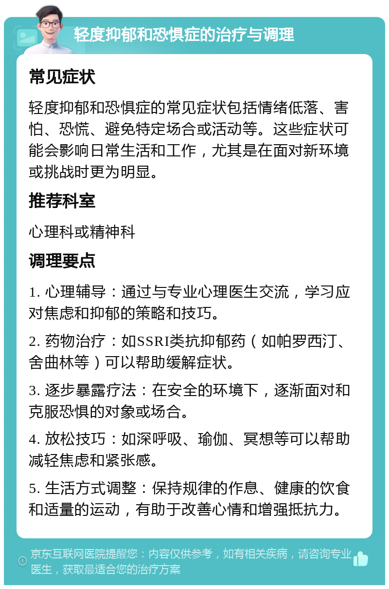 轻度抑郁和恐惧症的治疗与调理 常见症状 轻度抑郁和恐惧症的常见症状包括情绪低落、害怕、恐慌、避免特定场合或活动等。这些症状可能会影响日常生活和工作，尤其是在面对新环境或挑战时更为明显。 推荐科室 心理科或精神科 调理要点 1. 心理辅导：通过与专业心理医生交流，学习应对焦虑和抑郁的策略和技巧。 2. 药物治疗：如SSRI类抗抑郁药（如帕罗西汀、舍曲林等）可以帮助缓解症状。 3. 逐步暴露疗法：在安全的环境下，逐渐面对和克服恐惧的对象或场合。 4. 放松技巧：如深呼吸、瑜伽、冥想等可以帮助减轻焦虑和紧张感。 5. 生活方式调整：保持规律的作息、健康的饮食和适量的运动，有助于改善心情和增强抵抗力。