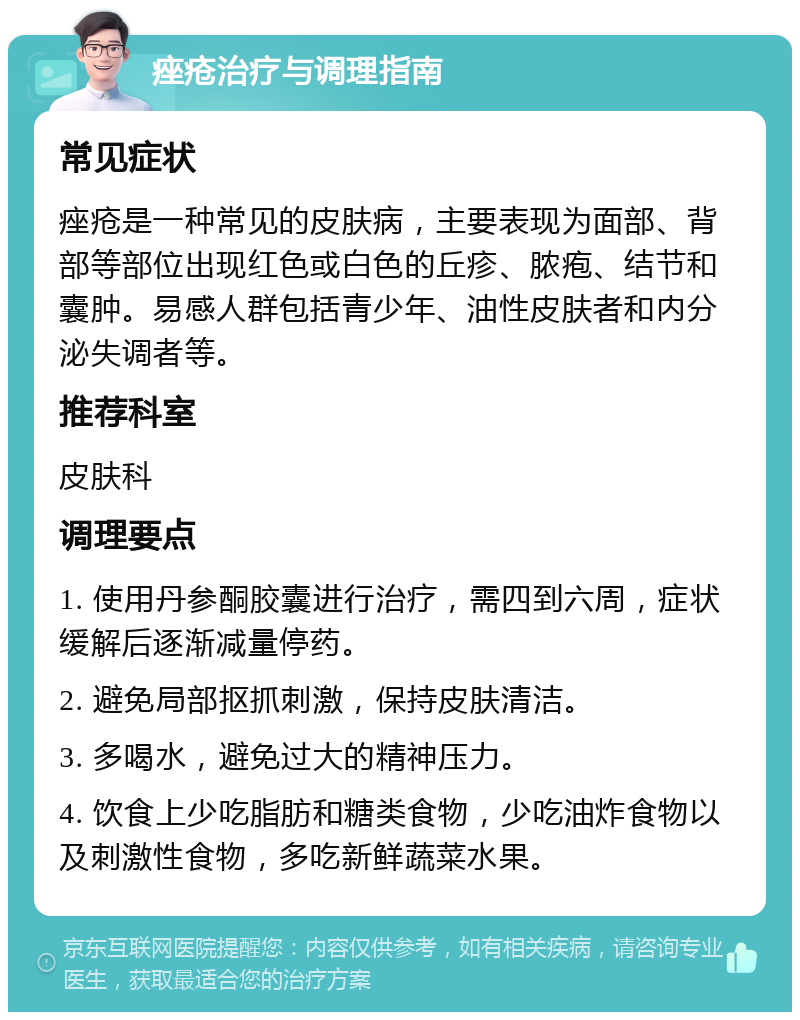 痤疮治疗与调理指南 常见症状 痤疮是一种常见的皮肤病，主要表现为面部、背部等部位出现红色或白色的丘疹、脓疱、结节和囊肿。易感人群包括青少年、油性皮肤者和内分泌失调者等。 推荐科室 皮肤科 调理要点 1. 使用丹参酮胶囊进行治疗，需四到六周，症状缓解后逐渐减量停药。 2. 避免局部抠抓刺激，保持皮肤清洁。 3. 多喝水，避免过大的精神压力。 4. 饮食上少吃脂肪和糖类食物，少吃油炸食物以及刺激性食物，多吃新鲜蔬菜水果。