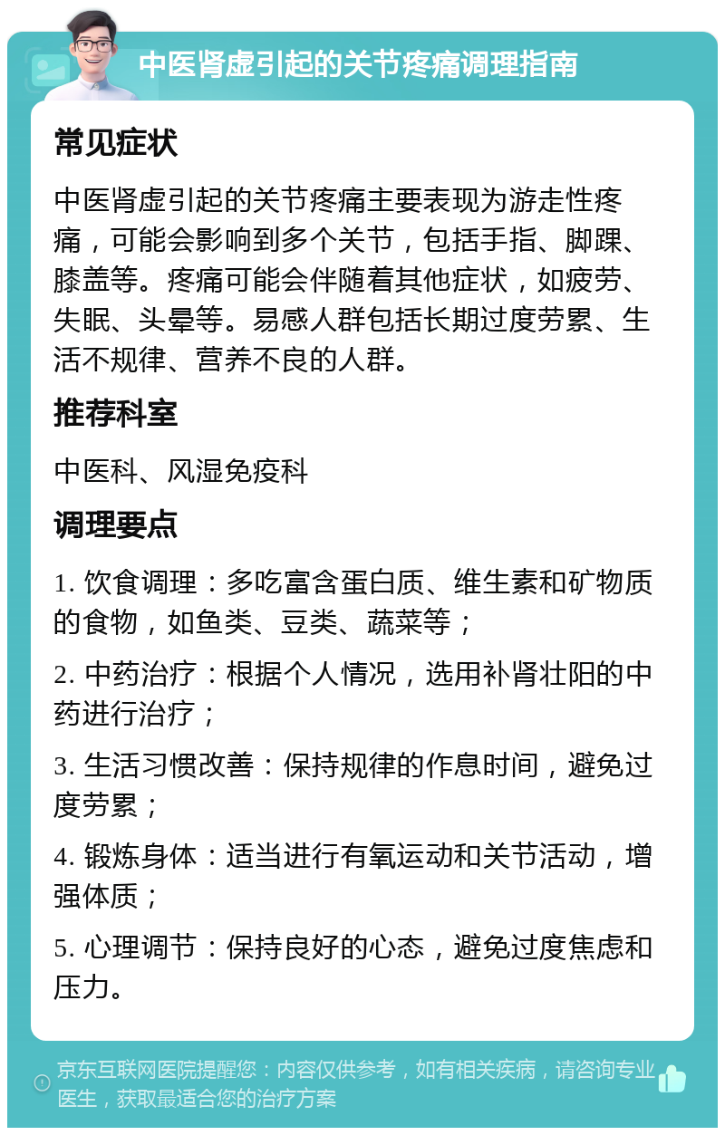 中医肾虚引起的关节疼痛调理指南 常见症状 中医肾虚引起的关节疼痛主要表现为游走性疼痛，可能会影响到多个关节，包括手指、脚踝、膝盖等。疼痛可能会伴随着其他症状，如疲劳、失眠、头晕等。易感人群包括长期过度劳累、生活不规律、营养不良的人群。 推荐科室 中医科、风湿免疫科 调理要点 1. 饮食调理：多吃富含蛋白质、维生素和矿物质的食物，如鱼类、豆类、蔬菜等； 2. 中药治疗：根据个人情况，选用补肾壮阳的中药进行治疗； 3. 生活习惯改善：保持规律的作息时间，避免过度劳累； 4. 锻炼身体：适当进行有氧运动和关节活动，增强体质； 5. 心理调节：保持良好的心态，避免过度焦虑和压力。