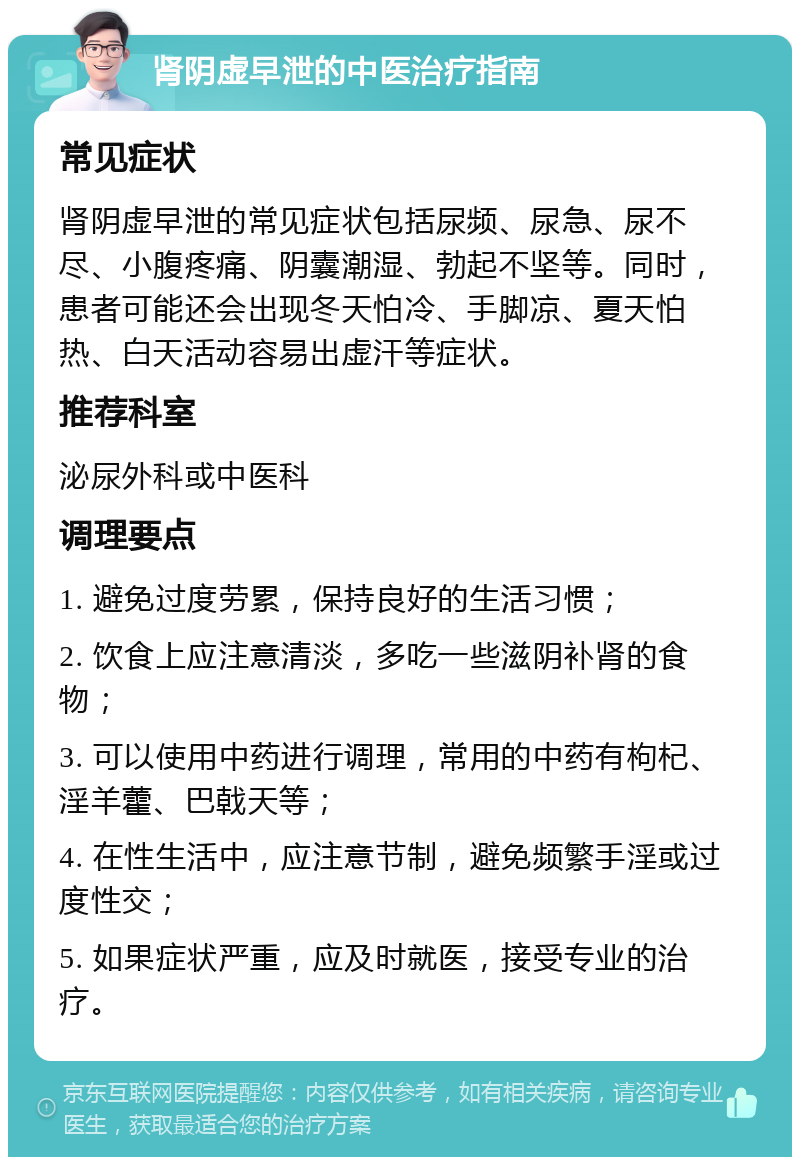 肾阴虚早泄的中医治疗指南 常见症状 肾阴虚早泄的常见症状包括尿频、尿急、尿不尽、小腹疼痛、阴囊潮湿、勃起不坚等。同时，患者可能还会出现冬天怕冷、手脚凉、夏天怕热、白天活动容易出虚汗等症状。 推荐科室 泌尿外科或中医科 调理要点 1. 避免过度劳累，保持良好的生活习惯； 2. 饮食上应注意清淡，多吃一些滋阴补肾的食物； 3. 可以使用中药进行调理，常用的中药有枸杞、淫羊藿、巴戟天等； 4. 在性生活中，应注意节制，避免频繁手淫或过度性交； 5. 如果症状严重，应及时就医，接受专业的治疗。