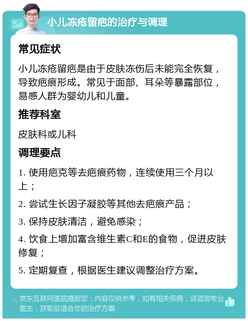 小儿冻疮留疤的治疗与调理 常见症状 小儿冻疮留疤是由于皮肤冻伤后未能完全恢复，导致疤痕形成。常见于面部、耳朵等暴露部位，易感人群为婴幼儿和儿童。 推荐科室 皮肤科或儿科 调理要点 1. 使用疤克等去疤痕药物，连续使用三个月以上； 2. 尝试生长因子凝胶等其他去疤痕产品； 3. 保持皮肤清洁，避免感染； 4. 饮食上增加富含维生素C和E的食物，促进皮肤修复； 5. 定期复查，根据医生建议调整治疗方案。