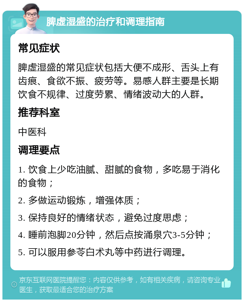 脾虚湿盛的治疗和调理指南 常见症状 脾虚湿盛的常见症状包括大便不成形、舌头上有齿痕、食欲不振、疲劳等。易感人群主要是长期饮食不规律、过度劳累、情绪波动大的人群。 推荐科室 中医科 调理要点 1. 饮食上少吃油腻、甜腻的食物，多吃易于消化的食物； 2. 多做运动锻炼，增强体质； 3. 保持良好的情绪状态，避免过度思虑； 4. 睡前泡脚20分钟，然后点按涌泉穴3-5分钟； 5. 可以服用参苓白术丸等中药进行调理。