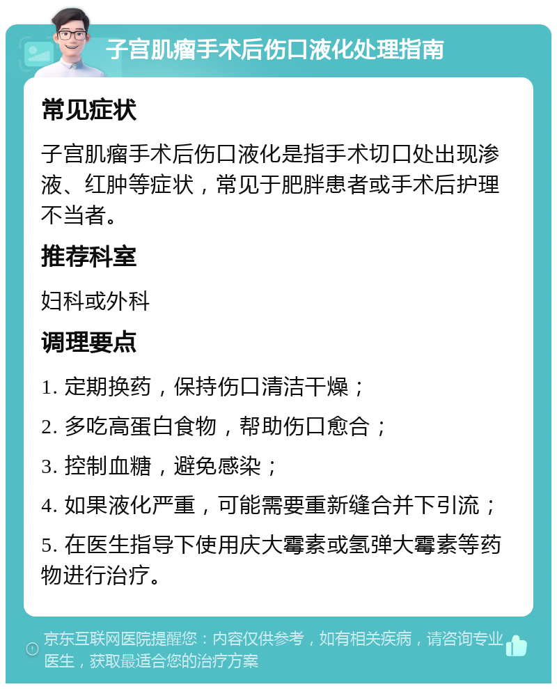 子宫肌瘤手术后伤口液化处理指南 常见症状 子宫肌瘤手术后伤口液化是指手术切口处出现渗液、红肿等症状，常见于肥胖患者或手术后护理不当者。 推荐科室 妇科或外科 调理要点 1. 定期换药，保持伤口清洁干燥； 2. 多吃高蛋白食物，帮助伤口愈合； 3. 控制血糖，避免感染； 4. 如果液化严重，可能需要重新缝合并下引流； 5. 在医生指导下使用庆大霉素或氢弹大霉素等药物进行治疗。