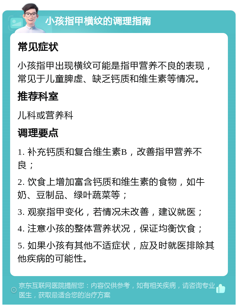 小孩指甲横纹的调理指南 常见症状 小孩指甲出现横纹可能是指甲营养不良的表现，常见于儿童脾虚、缺乏钙质和维生素等情况。 推荐科室 儿科或营养科 调理要点 1. 补充钙质和复合维生素B，改善指甲营养不良； 2. 饮食上增加富含钙质和维生素的食物，如牛奶、豆制品、绿叶蔬菜等； 3. 观察指甲变化，若情况未改善，建议就医； 4. 注意小孩的整体营养状况，保证均衡饮食； 5. 如果小孩有其他不适症状，应及时就医排除其他疾病的可能性。