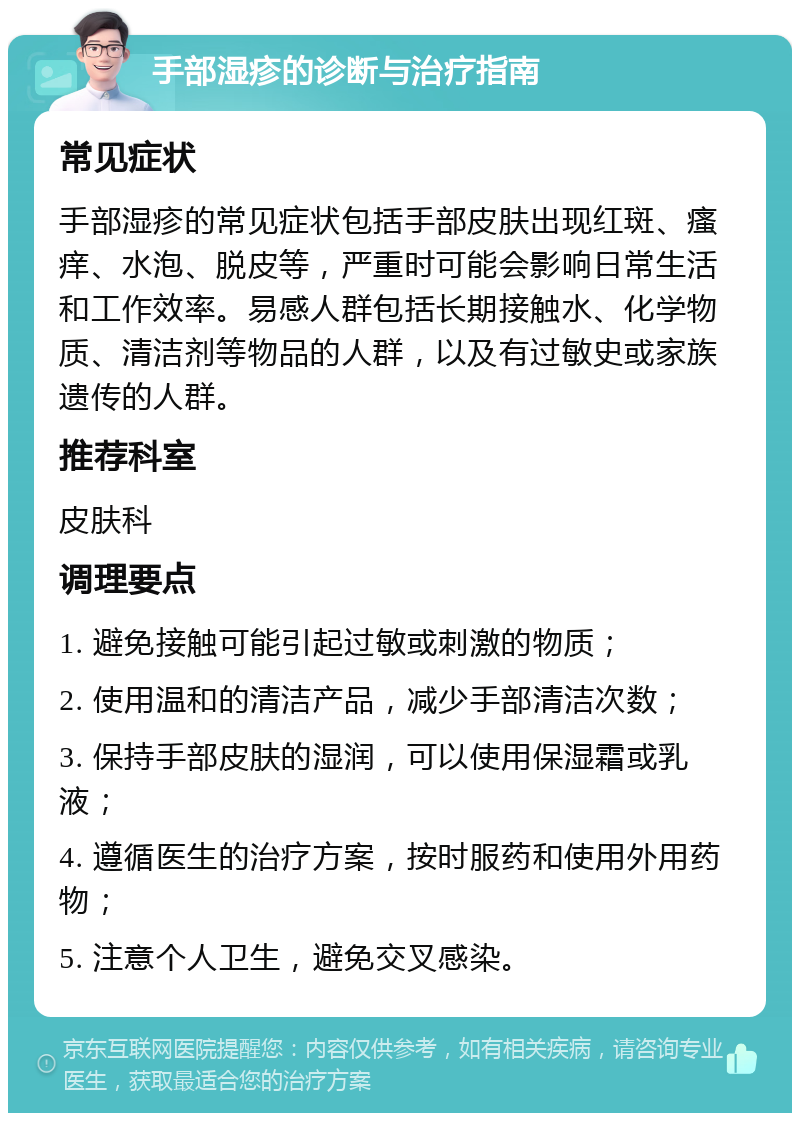 手部湿疹的诊断与治疗指南 常见症状 手部湿疹的常见症状包括手部皮肤出现红斑、瘙痒、水泡、脱皮等，严重时可能会影响日常生活和工作效率。易感人群包括长期接触水、化学物质、清洁剂等物品的人群，以及有过敏史或家族遗传的人群。 推荐科室 皮肤科 调理要点 1. 避免接触可能引起过敏或刺激的物质； 2. 使用温和的清洁产品，减少手部清洁次数； 3. 保持手部皮肤的湿润，可以使用保湿霜或乳液； 4. 遵循医生的治疗方案，按时服药和使用外用药物； 5. 注意个人卫生，避免交叉感染。