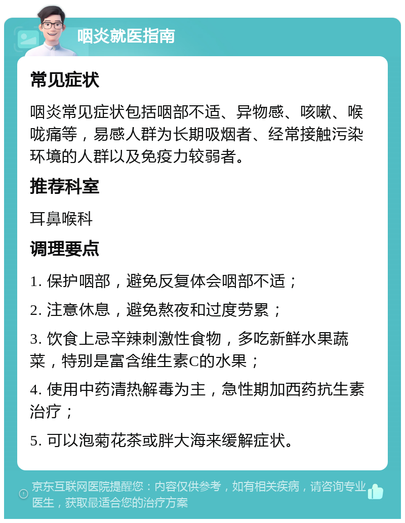 咽炎就医指南 常见症状 咽炎常见症状包括咽部不适、异物感、咳嗽、喉咙痛等，易感人群为长期吸烟者、经常接触污染环境的人群以及免疫力较弱者。 推荐科室 耳鼻喉科 调理要点 1. 保护咽部，避免反复体会咽部不适； 2. 注意休息，避免熬夜和过度劳累； 3. 饮食上忌辛辣刺激性食物，多吃新鲜水果蔬菜，特别是富含维生素C的水果； 4. 使用中药清热解毒为主，急性期加西药抗生素治疗； 5. 可以泡菊花茶或胖大海来缓解症状。