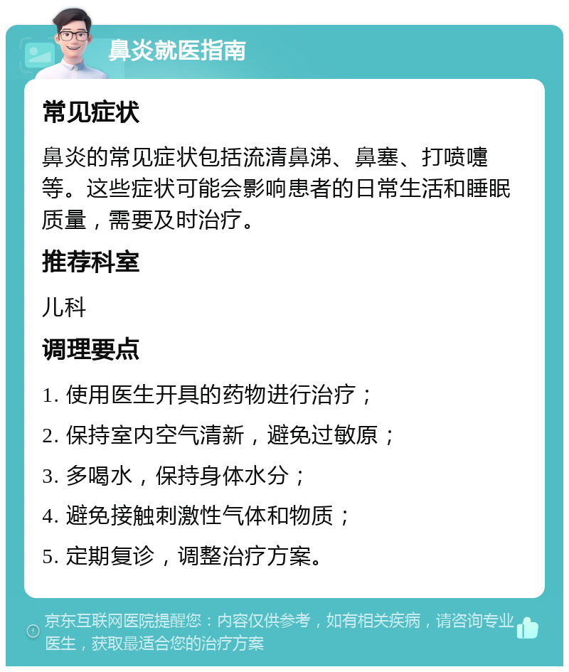 鼻炎就医指南 常见症状 鼻炎的常见症状包括流清鼻涕、鼻塞、打喷嚏等。这些症状可能会影响患者的日常生活和睡眠质量，需要及时治疗。 推荐科室 儿科 调理要点 1. 使用医生开具的药物进行治疗； 2. 保持室内空气清新，避免过敏原； 3. 多喝水，保持身体水分； 4. 避免接触刺激性气体和物质； 5. 定期复诊，调整治疗方案。