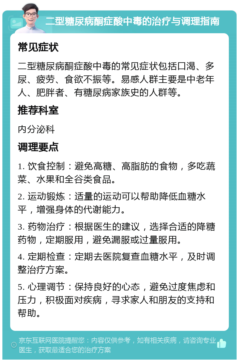 二型糖尿病酮症酸中毒的治疗与调理指南 常见症状 二型糖尿病酮症酸中毒的常见症状包括口渴、多尿、疲劳、食欲不振等。易感人群主要是中老年人、肥胖者、有糖尿病家族史的人群等。 推荐科室 内分泌科 调理要点 1. 饮食控制：避免高糖、高脂肪的食物，多吃蔬菜、水果和全谷类食品。 2. 运动锻炼：适量的运动可以帮助降低血糖水平，增强身体的代谢能力。 3. 药物治疗：根据医生的建议，选择合适的降糖药物，定期服用，避免漏服或过量服用。 4. 定期检查：定期去医院复查血糖水平，及时调整治疗方案。 5. 心理调节：保持良好的心态，避免过度焦虑和压力，积极面对疾病，寻求家人和朋友的支持和帮助。