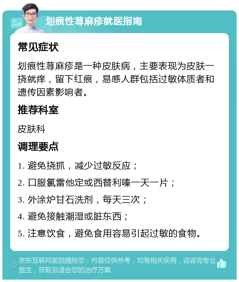 划痕性荨麻疹就医指南 常见症状 划痕性荨麻疹是一种皮肤病，主要表现为皮肤一挠就痒，留下红痕，易感人群包括过敏体质者和遗传因素影响者。 推荐科室 皮肤科 调理要点 1. 避免挠抓，减少过敏反应； 2. 口服氯雷他定或西替利嗪一天一片； 3. 外涂炉甘石洗剂，每天三次； 4. 避免接触潮湿或脏东西； 5. 注意饮食，避免食用容易引起过敏的食物。