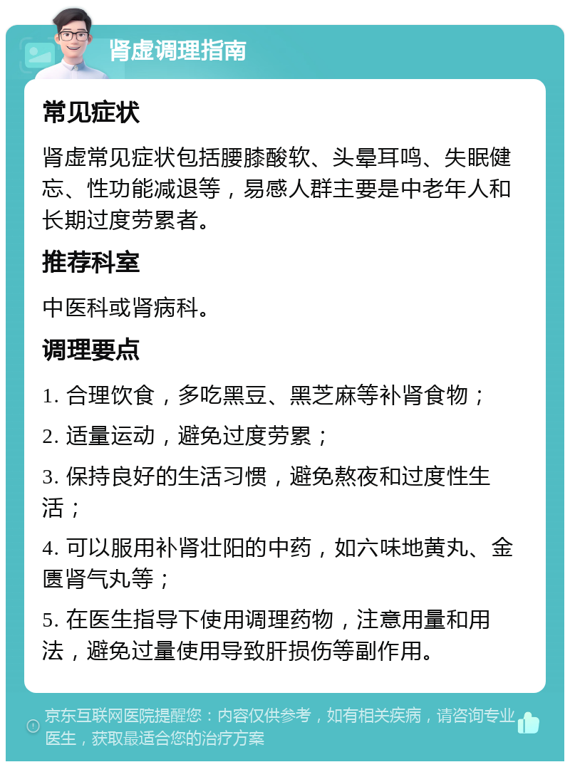 肾虚调理指南 常见症状 肾虚常见症状包括腰膝酸软、头晕耳鸣、失眠健忘、性功能减退等，易感人群主要是中老年人和长期过度劳累者。 推荐科室 中医科或肾病科。 调理要点 1. 合理饮食，多吃黑豆、黑芝麻等补肾食物； 2. 适量运动，避免过度劳累； 3. 保持良好的生活习惯，避免熬夜和过度性生活； 4. 可以服用补肾壮阳的中药，如六味地黄丸、金匮肾气丸等； 5. 在医生指导下使用调理药物，注意用量和用法，避免过量使用导致肝损伤等副作用。