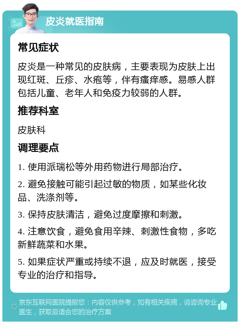 皮炎就医指南 常见症状 皮炎是一种常见的皮肤病，主要表现为皮肤上出现红斑、丘疹、水疱等，伴有瘙痒感。易感人群包括儿童、老年人和免疫力较弱的人群。 推荐科室 皮肤科 调理要点 1. 使用派瑞松等外用药物进行局部治疗。 2. 避免接触可能引起过敏的物质，如某些化妆品、洗涤剂等。 3. 保持皮肤清洁，避免过度摩擦和刺激。 4. 注意饮食，避免食用辛辣、刺激性食物，多吃新鲜蔬菜和水果。 5. 如果症状严重或持续不退，应及时就医，接受专业的治疗和指导。