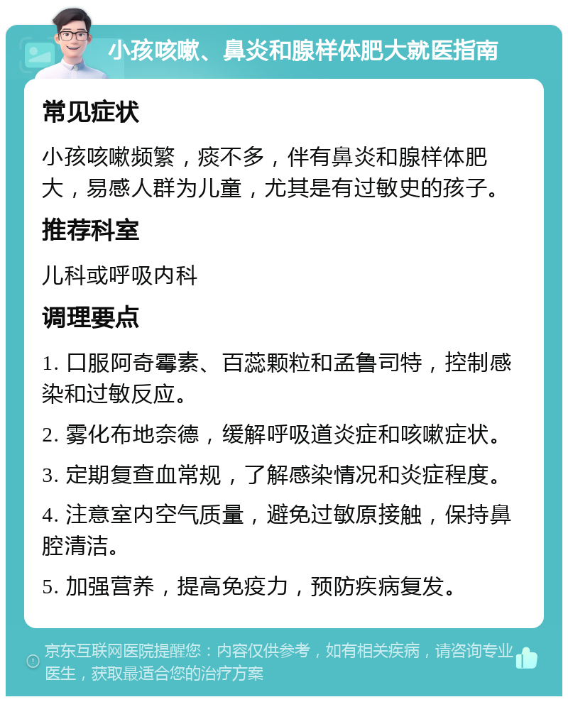 小孩咳嗽、鼻炎和腺样体肥大就医指南 常见症状 小孩咳嗽频繁，痰不多，伴有鼻炎和腺样体肥大，易感人群为儿童，尤其是有过敏史的孩子。 推荐科室 儿科或呼吸内科 调理要点 1. 口服阿奇霉素、百蕊颗粒和孟鲁司特，控制感染和过敏反应。 2. 雾化布地奈德，缓解呼吸道炎症和咳嗽症状。 3. 定期复查血常规，了解感染情况和炎症程度。 4. 注意室内空气质量，避免过敏原接触，保持鼻腔清洁。 5. 加强营养，提高免疫力，预防疾病复发。