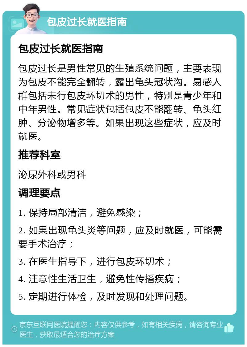 包皮过长就医指南 包皮过长就医指南 包皮过长是男性常见的生殖系统问题，主要表现为包皮不能完全翻转，露出龟头冠状沟。易感人群包括未行包皮环切术的男性，特别是青少年和中年男性。常见症状包括包皮不能翻转、龟头红肿、分泌物增多等。如果出现这些症状，应及时就医。 推荐科室 泌尿外科或男科 调理要点 1. 保持局部清洁，避免感染； 2. 如果出现龟头炎等问题，应及时就医，可能需要手术治疗； 3. 在医生指导下，进行包皮环切术； 4. 注意性生活卫生，避免性传播疾病； 5. 定期进行体检，及时发现和处理问题。