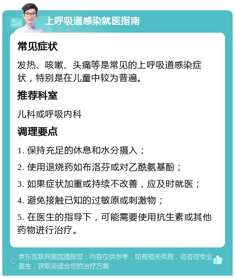 上呼吸道感染就医指南 常见症状 发热、咳嗽、头痛等是常见的上呼吸道感染症状，特别是在儿童中较为普遍。 推荐科室 儿科或呼吸内科 调理要点 1. 保持充足的休息和水分摄入； 2. 使用退烧药如布洛芬或对乙酰氨基酚； 3. 如果症状加重或持续不改善，应及时就医； 4. 避免接触已知的过敏原或刺激物； 5. 在医生的指导下，可能需要使用抗生素或其他药物进行治疗。